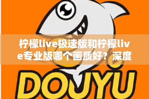 柠檬live极速版和柠檬live专业版哪个画质好？深度对比评测帮你选出最佳观看体验