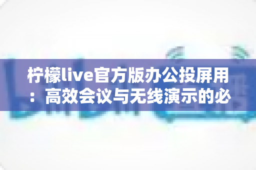 柠檬live官方版办公投屏用:高效会议与无线演示的必备神器——功能详解、使用教程与常见问题全攻略 柠檬live官方版办公投屏用:高效会议与无线演示的必备神器——功能详解、使用教程与常见问题全攻略