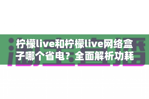 柠檬live和柠檬live网络盒子哪个省电?全面解析功耗差异与实用省电指南 柠檬live和柠檬live网络盒子哪个省电?全面解析功耗差异与实用省电指南