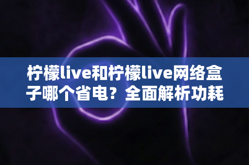 柠檬live和柠檬live网络盒子哪个省电？全面解析功耗差异与实用省电指南