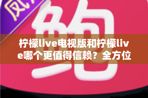 柠檬live电视版和柠檬live哪个更值得信赖?全方位深度对比与安全选择指南 柠檬live电视版和柠檬live哪个更值得信赖?全方位深度对比与安全选择指南