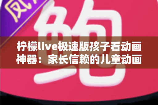 柠檬live极速版孩子看动画神器:家长信赖的儿童动画观看全攻略 柠檬live极速版孩子看动画神器:家长信赖的儿童动画观看全攻略