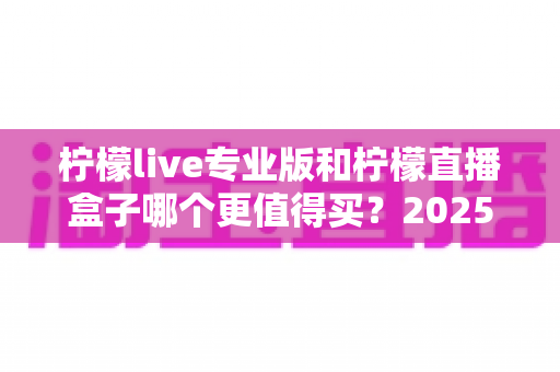 柠檬live专业版和柠檬直播盒子哪个更值得买？2025最新深度对比评测与选购避坑指南