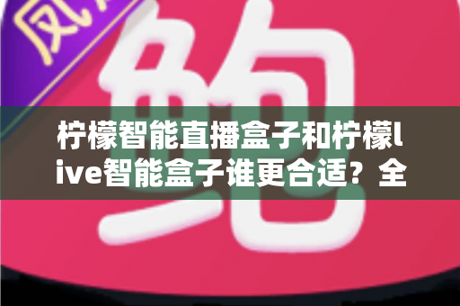 柠檬智能直播盒子和柠檬live智能盒子谁更合适？全面解析两大热门直播盒子的选购攻略