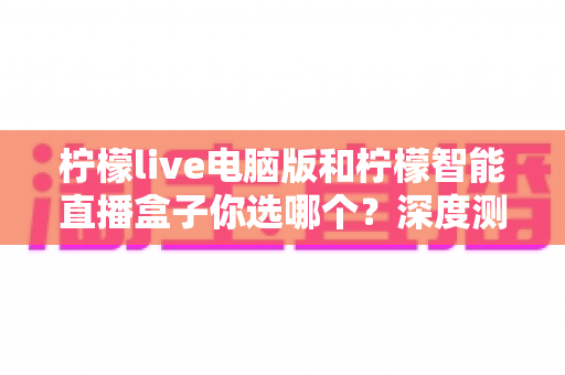 柠檬live电脑版和柠檬智能直播盒子你选哪个?深度测评帮你找到最适合的直播方案 柠檬live电脑版和柠檬智能直播盒子你选哪个?深度测评帮你找到最适合的直播方案