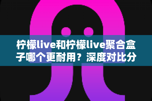 柠檬live和柠檬live聚合盒子哪个更耐用？深度对比分析与选购全指南