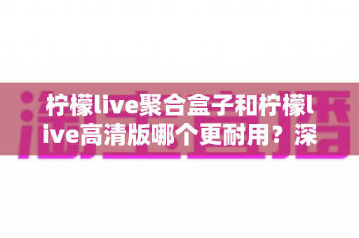 柠檬live聚合盒子和柠檬live高清版哪个更耐用?深度对比帮你选对不踩坑 柠檬live聚合盒子和柠檬live高清版哪个更耐用?深度对比帮你选对不踩坑