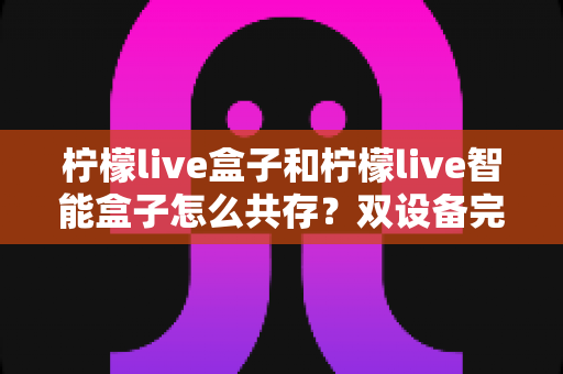 柠檬live盒子和柠檬live智能盒子怎么共存？双设备完美共存的完整攻略与实用技巧