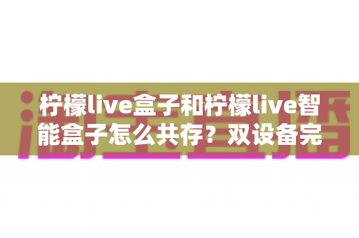 柠檬live盒子和柠檬live智能盒子怎么共存？双设备完美共存的完整攻略与实用技巧