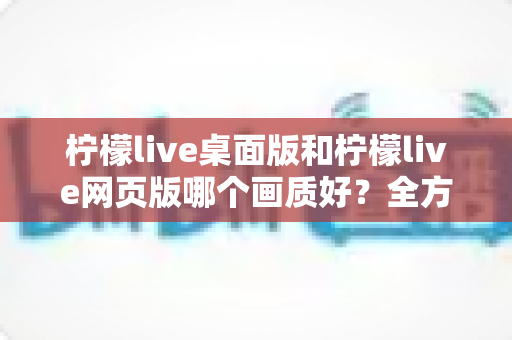 柠檬live桌面版和柠檬live网页版哪个画质好？全方位深度对比解析，帮你找到最佳观看体验方案