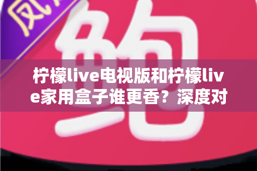 柠檬live电视版和柠檬live家用盒子谁更香?深度对比帮你找到最适合的大屏观影方案 柠檬live电视版和柠檬live家用盒子谁更香?深度对比帮你找到最适合的大屏观影方案