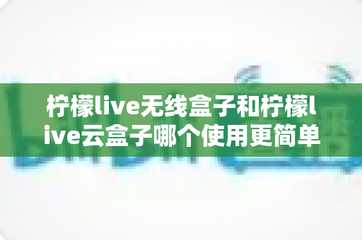 柠檬live无线盒子和柠檬live云盒子哪个使用更简单？新手小白也能秒懂的上手难度全解析