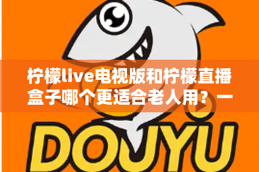 柠檬live电视版和柠檬直播盒子哪个更适合老人用?一篇给子女的实用选购指南 柠檬live电视版和柠檬直播盒子哪个更适合老人用?一篇给子女的实用选购指南