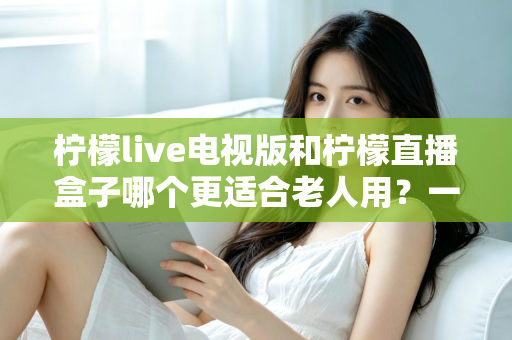 柠檬live电视版和柠檬直播盒子哪个更适合老人用?一篇给子女的实用选购指南 柠檬live电视版和柠檬直播盒子哪个更适合老人用?一篇给子女的实用选购指南