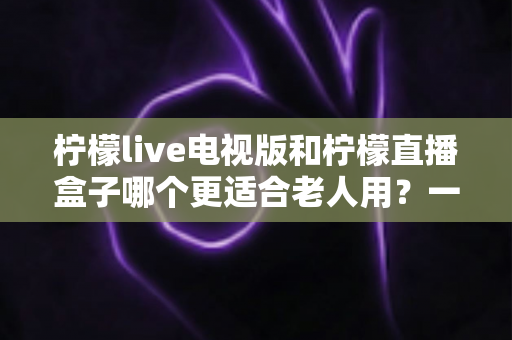柠檬live电视版和柠檬直播盒子哪个更适合老人用?一篇给子女的实用选购指南 柠檬live电视版和柠檬直播盒子哪个更适合老人用?一篇给子女的实用选购指南