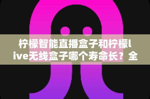 柠檬智能直播盒子和柠檬live无线盒子哪个寿命长？全面解析两款直播设备的真实使用寿命与延长技巧