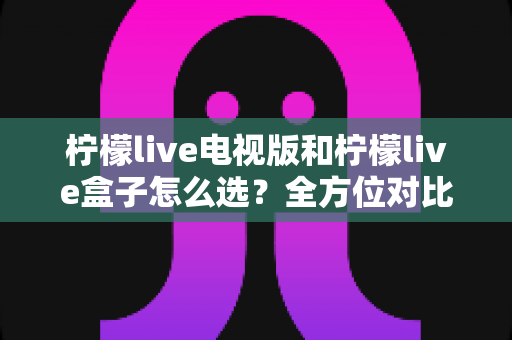 柠檬live电视版和柠檬live盒子怎么选?全方位对比分析与选购指南助你轻松决策 柠檬live电视版和柠檬live盒子怎么选?全方位对比分析与选购指南助你轻松决策
