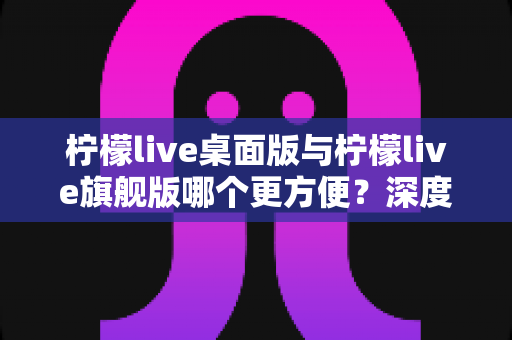 柠檬live桌面版与柠檬live旗舰版哪个更方便?深度对比评测助你一步选对 柠檬live桌面版与柠檬live旗舰版哪个更方便?深度对比评测助你一步选对