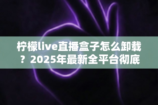 柠檬live直播盒子怎么卸载？2025年最新全平台彻底删除教程，告别残留烦恼