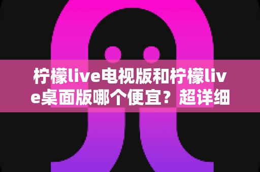 柠檬live电视版和柠檬live桌面版哪个便宜?超详细价格对比与省钱选购指南 柠檬live电视版和柠檬live桌面版哪个便宜?超详细价格对比与省钱选购指南