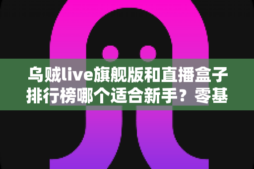 乌贼live旗舰版和直播盒子排行榜哪个适合新手？零基础主播的直播设备选择全攻略