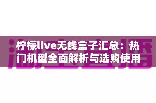 柠檬live无线盒子汇总:热门机型全面解析与选购使用一站式指南 柠檬live无线盒子汇总:热门机型全面解析与选购使用一站式指南