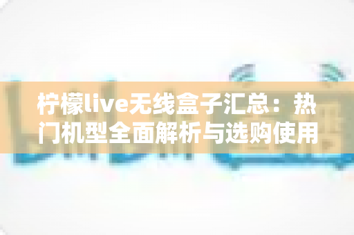 柠檬live无线盒子汇总:热门机型全面解析与选购使用一站式指南 柠檬live无线盒子汇总:热门机型全面解析与选购使用一站式指南