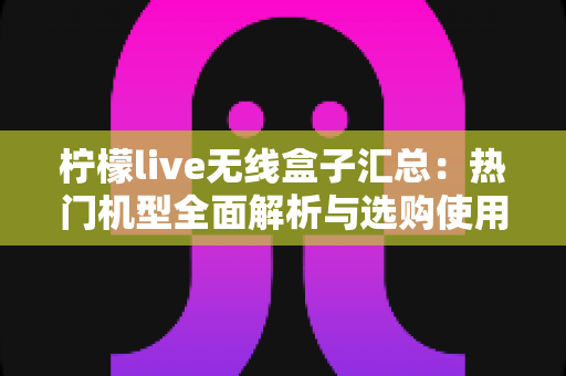 柠檬live无线盒子汇总：热门机型全面解析与选购使用一站式指南