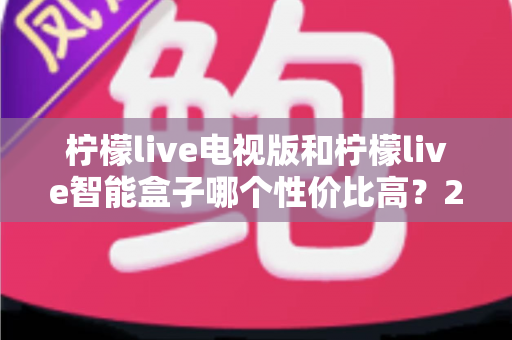 柠檬live电视版和柠檬live智能盒子哪个性价比高？2025最新选购对比全攻略，看完不再花冤枉钱