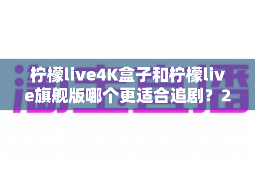 柠檬live4K盒子和柠檬live旗舰版哪个更适合追剧？2024年深度对比选购指南帮你一次选对