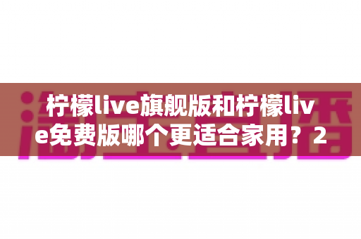 柠檬live旗舰版和柠檬live免费版哪个更适合家用？2024最全家庭用户选择指南与深度测评