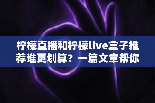 柠檬直播和柠檬live盒子推荐谁更划算？一篇文章帮你算清性价比明细账
