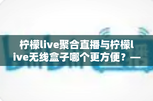 柠檬live聚合直播与柠檬live无线盒子哪个更方便？——两种主流观影方案深度对比与选购指南