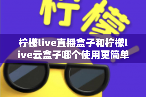 柠檬live直播盒子和柠檬live云盒子哪个使用更简单?深度实测对比帮你轻松选对设备 柠檬live直播盒子和柠檬live云盒子哪个使用更简单?深度实测对比帮你轻松选对设备