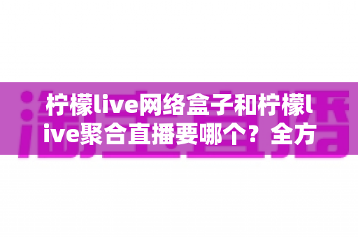 柠檬live网络盒子和柠檬live聚合直播要哪个？全方位对比分析帮你选对不选贵