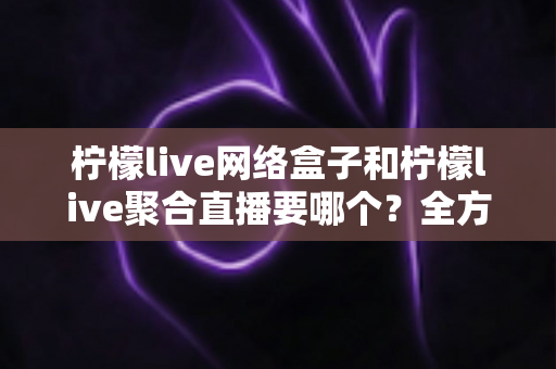 柠檬live网络盒子和柠檬live聚合直播要哪个？全方位对比分析帮你选对不选贵