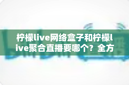 柠檬live网络盒子和柠檬live聚合直播要哪个？全方位对比分析帮你选对不选贵
