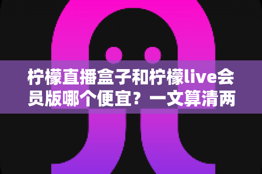 柠檬直播盒子和柠檬live会员版哪个便宜?一文算清两种观看方案的真实成本与选购攻略 柠檬直播盒子和柠檬live会员版哪个便宜?一文算清两种观看方案的真实成本与选购攻略