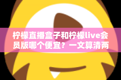 柠檬直播盒子和柠檬live会员版哪个便宜?一文算清两种观看方案的真实成本与选购攻略 柠檬直播盒子和柠檬live会员版哪个便宜?一文算清两种观看方案的真实成本与选购攻略