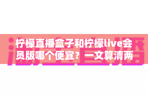 柠檬直播盒子和柠檬live会员版哪个便宜?一文算清两种观看方案的真实成本与选购攻略 柠檬直播盒子和柠檬live会员版哪个便宜?一文算清两种观看方案的真实成本与选购攻略