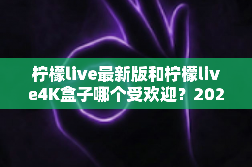 柠檬live最新版和柠檬live4K盒子哪个受欢迎？2025年最全对比评测与选购指南