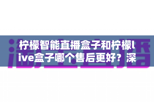 柠檬智能直播盒子和柠檬live盒子哪个售后更好？深度对比解析，帮你买得放心、用得省心