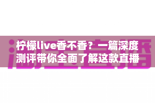 柠檬live香不香？一篇深度测评带你全面了解这款直播平台的真实体验与实用价值