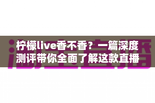 柠檬live香不香？一篇深度测评带你全面了解这款直播平台的真实体验与实用价值