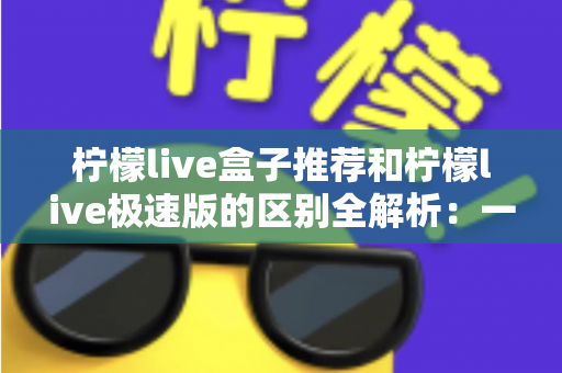 柠檬live盒子推荐和柠檬live极速版的区别全解析:一文读懂两大版本,帮你选出最适合自己的那一个 柠檬live盒子推荐和柠檬live极速版的区别全解析:一文读懂两大版本,帮你选出最适合自己的那一个