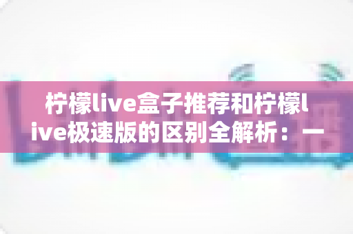 柠檬live盒子推荐和柠檬live极速版的区别全解析:一文读懂两大版本,帮你选出最适合自己的那一个 柠檬live盒子推荐和柠檬live极速版的区别全解析:一文读懂两大版本,帮你选出最适合自己的那一个