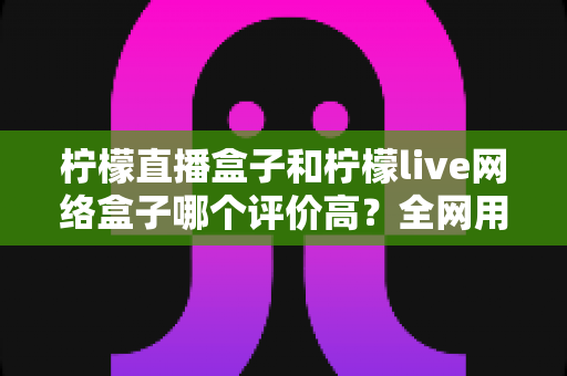 柠檬直播盒子和柠檬live网络盒子哪个评价高？全网用户口碑深度对比与选购避坑指南