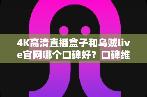4K高清直播盒子和乌贼live官网哪个口碑好？口碑维度全面解析与选择指南