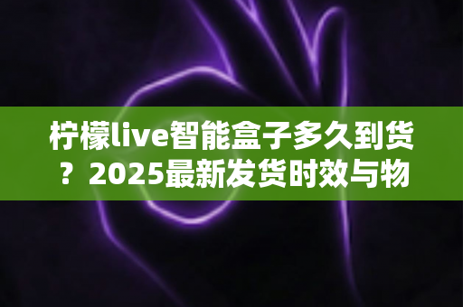 柠檬live智能盒子多久到货？2025最新发货时效与物流查询全攻略