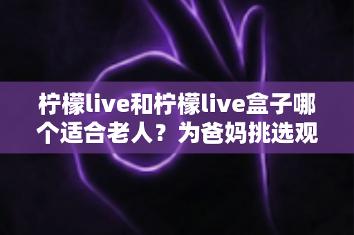 柠檬live和柠檬live盒子哪个适合老人?为爸妈挑选观看设备的超实用指南 柠檬live和柠檬live盒子哪个适合老人?为爸妈挑选观看设备的超实用指南
